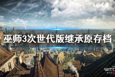 《巫师3次世代版》原存档能用吗？继承原存档功能说明