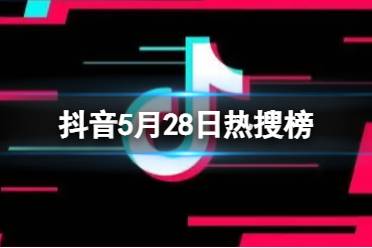 抖音热搜榜5月28日 抖音热搜排行榜今日榜5.28