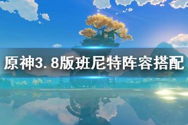 《原神》3.8版班尼特阵容搭配       阵容怎么搭配？