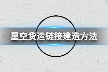 《星空》怎么建造货运链接？货运链接建造方法