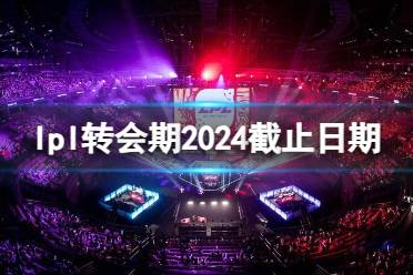 《英雄联盟》lpl转会期2024截止日期介绍